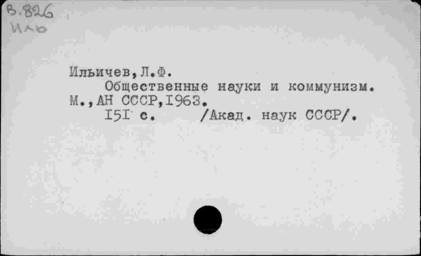 ﻿\Ла>о
Ильичев,Л.Ф.
Общественные науки и коммунизм. М.,АН СССР,1963.
15Г с. /Акад, наук СССР/.